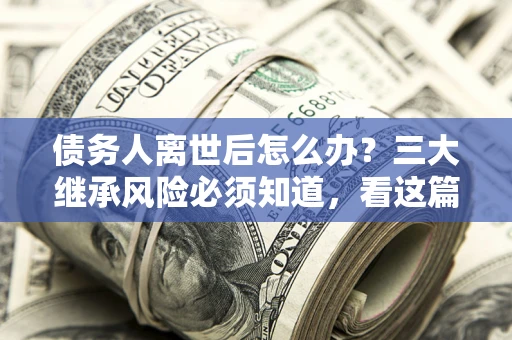武汉债务人离世后怎么办？三大继承风险必须知道，看这篇就够了